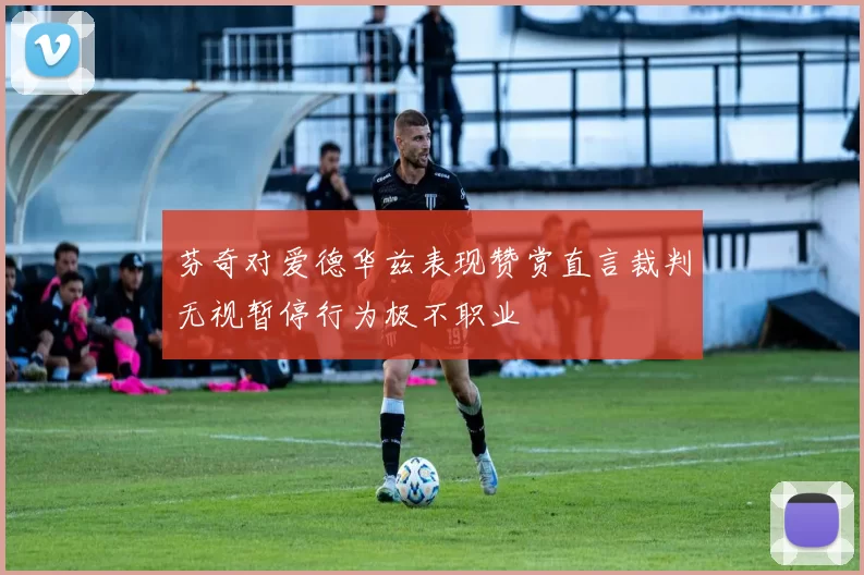 芬奇对爱德华兹表现赞赏直言裁判无视暂停行为极不职业