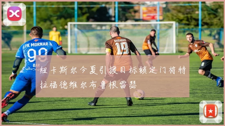 纽卡斯尔今夏引援目标锁定门将特拉福德维尔布鲁根雷瑟