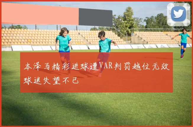 本泽马精彩进球遭VAR判罚越位无效球迷失望不已