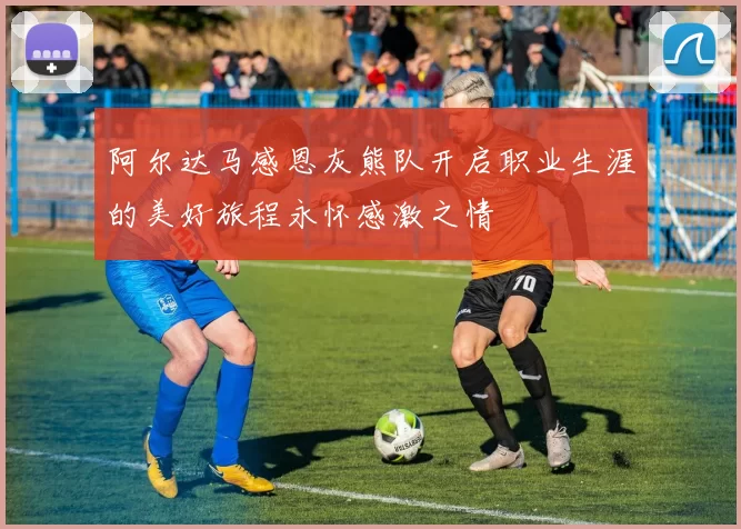 阿尔达马感恩灰熊队开启职业生涯的美好旅程永怀感激之情