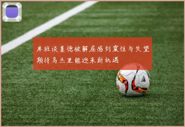 库班谈基德被解雇感到震惊与失望期待乌杰里能迎来新机遇