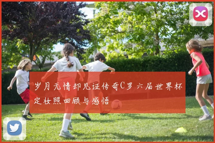 岁月无情却见证传奇C罗六届世界杯定妆照回顾与感悟