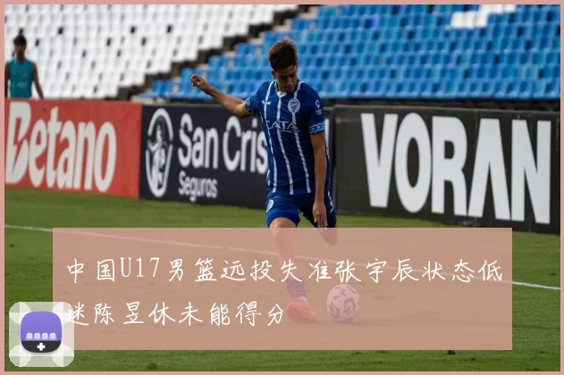 中国U17男篮远投失准张宇辰状态低迷陈昱休未能得分