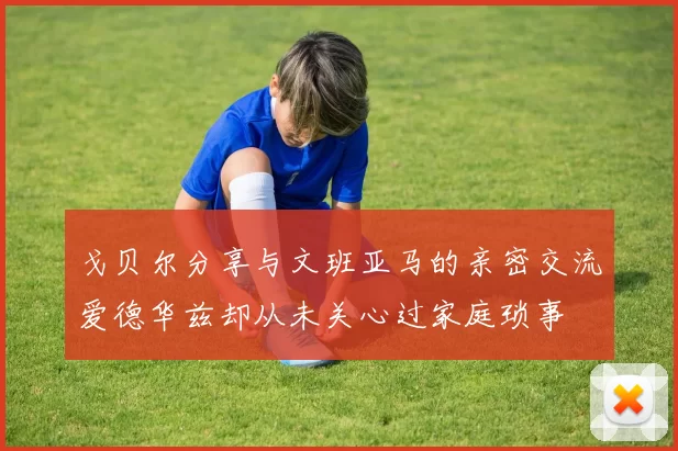 戈贝尔分享与文班亚马的亲密交流爱德华兹却从未关心过家庭琐事