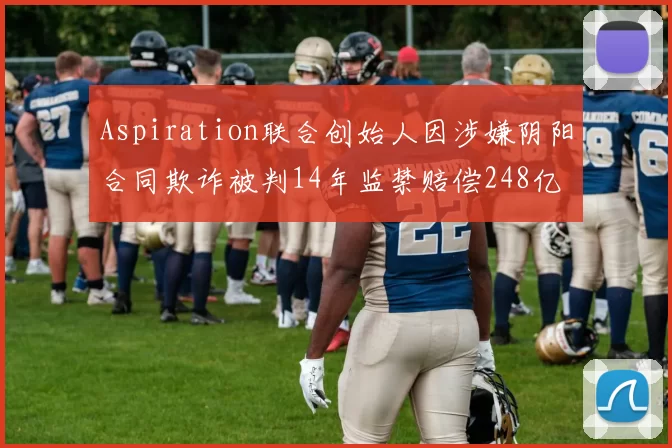 Aspiration联合创始人因涉嫌阴阳合同欺诈被判14年监禁赔偿248亿