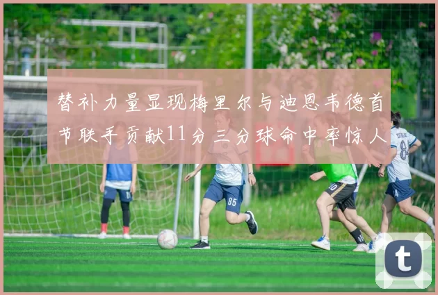 替补力量显现梅里尔与迪恩韦德首节联手贡献11分三分球命中率惊人