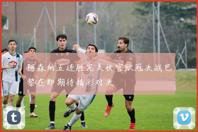 阿森纳五连胜完美收官欧冠决战巴黎在即期待精彩对决