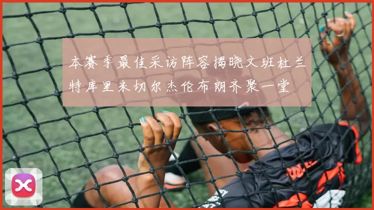 本赛季最佳采访阵容揭晓文班杜兰特库里米切尔杰伦布朗齐聚一堂