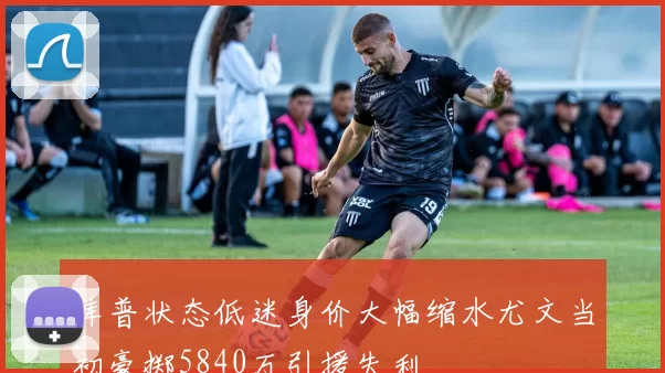 库普状态低迷身价大幅缩水尤文当初豪掷5840万引援失利