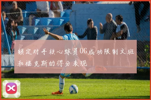 锁定对手核心球员OG成功限制文班和福克斯的得分表现