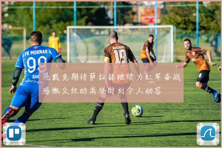 范戴克期待萨拉赫继续为红军奋战感慨交织的离场时刻令人动容
