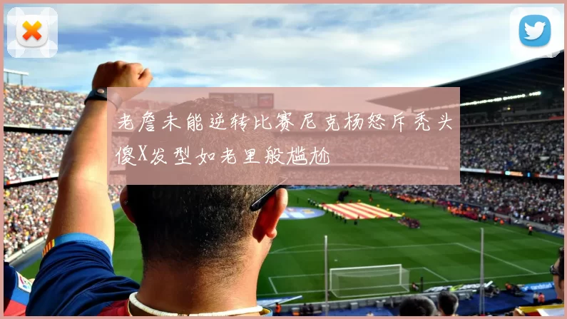 老詹未能逆转比赛尼克杨怒斥秃头傻X发型如老里般尴尬