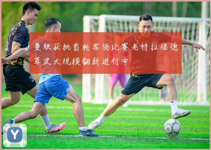 曼联获批首轮客场比赛老特拉福德草皮大规模翻新进行中