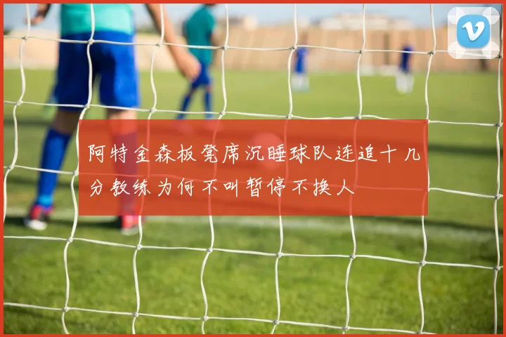 阿特金森板凳席沉睡球队连追十几分教练为何不叫暂停不换人