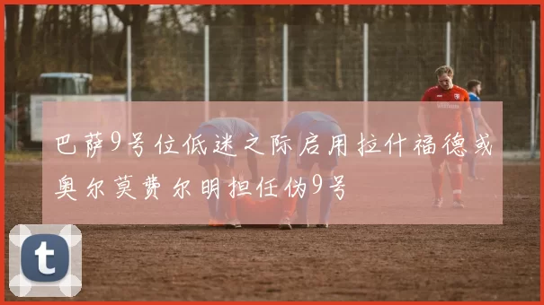 巴萨9号位低迷之际启用拉什福德或奥尔莫费尔明担任伪9号